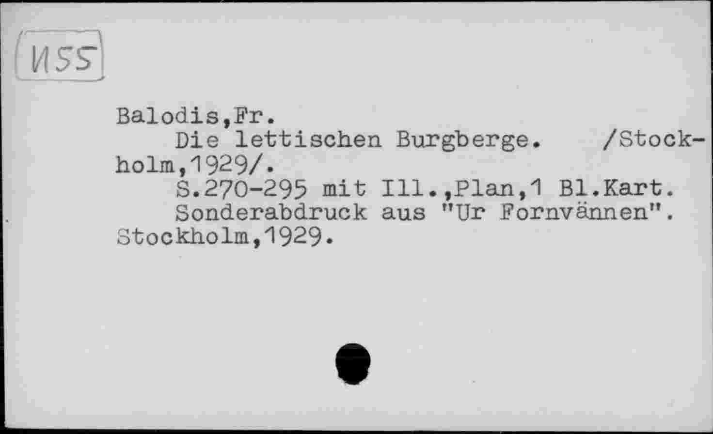 ﻿И5£
Balodis,Fr.
Die lettischen Burgberge. /Stockholm, 1929/.
S.270-295 mit Ill.,Plan,1 Bl.Kart.
Sonderabdruck aus "Ur Fornvännen".
Stockholm,1929.